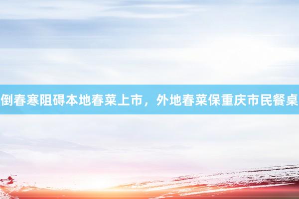 倒春寒阻碍本地春菜上市，外地春菜保重庆市民餐桌