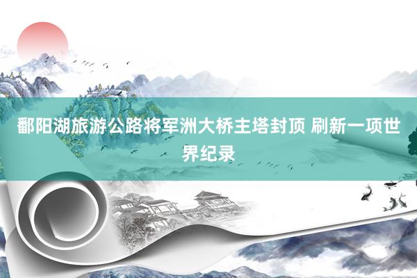 鄱阳湖旅游公路将军洲大桥主塔封顶 刷新一项世界纪录