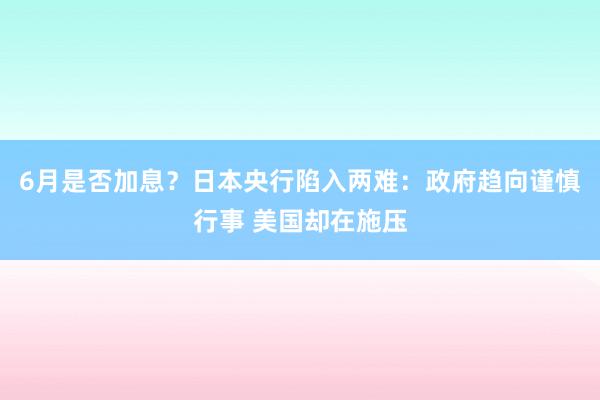 6月是否加息？日本央行陷入两难：政府趋向谨慎行事 美国却在施压