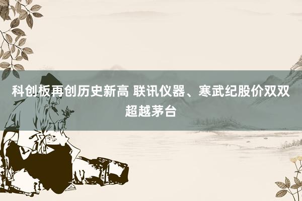 科创板再创历史新高 联讯仪器、寒武纪股价双双超越茅台