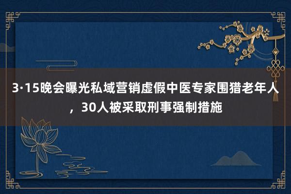 3·15晚会曝光私域营销虚假中医专家围猎老年人，30人被采取刑事强制措施