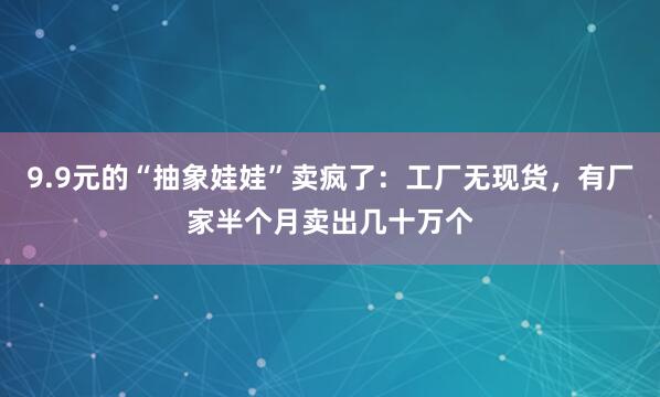 9.9元的“抽象娃娃”卖疯了：工厂无现货，有厂家半个月卖出几十万个