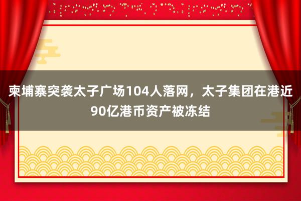 柬埔寨突袭太子广场104人落网，太子集团在港近90亿港币资产被冻结