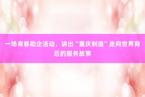 一场青春助企活动，讲出“重庆制造”走向世界背后的服务故事
