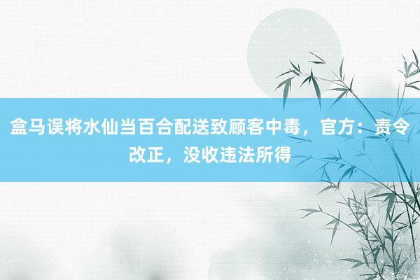 盒马误将水仙当百合配送致顾客中毒，官方：责令改正，没收违法所得
