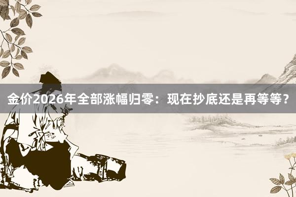 金价2026年全部涨幅归零：现在抄底还是再等等？