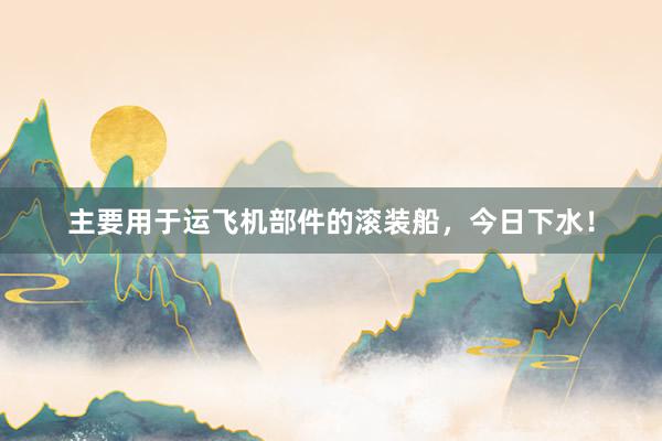 主要用于运飞机部件的滚装船，今日下水！