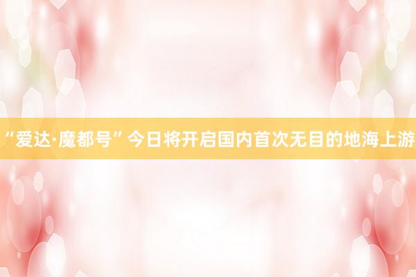 “爱达·魔都号”今日将开启国内首次无目的地海上游