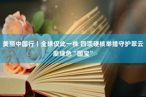 美丽中国行丨全球仅此一株 四项硬核举措守护翠云廊绿色“国宝”