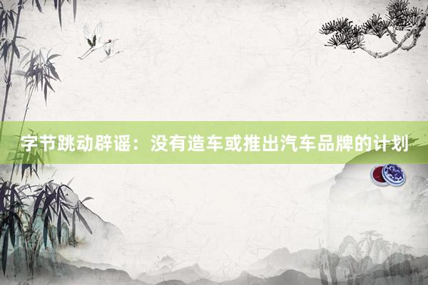 字节跳动辟谣：没有造车或推出汽车品牌的计划