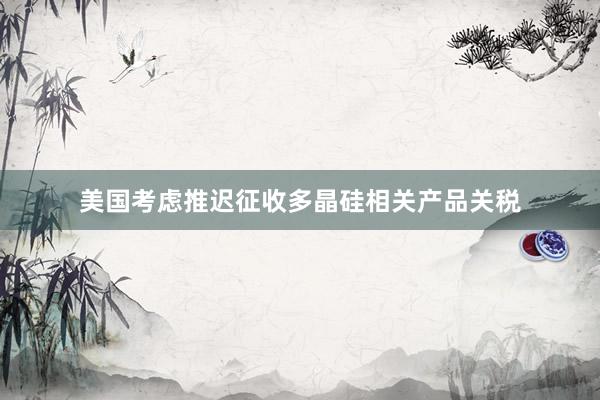 美国考虑推迟征收多晶硅相关产品关税