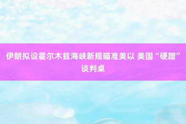 伊朗拟设霍尔木兹海峡新规瞄准美以 美国“硬蹭”谈判桌