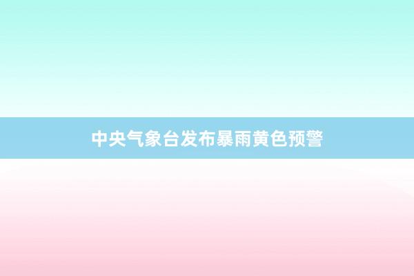 中央气象台发布暴雨黄色预警