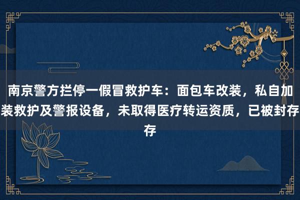南京警方拦停一假冒救护车：面包车改装，私自加装救护及警报设备，未取得医疗转运资质，已被封存