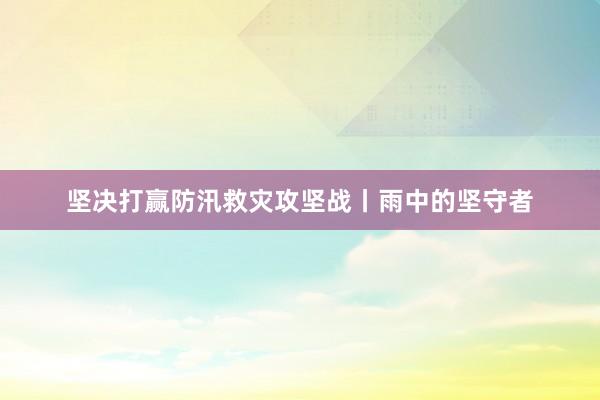 坚决打赢防汛救灾攻坚战丨雨中的坚守者