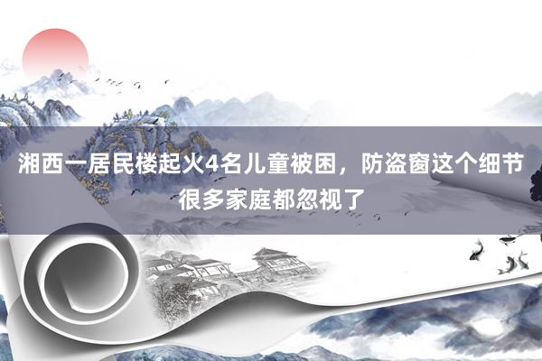 湘西一居民楼起火4名儿童被困，防盗窗这个细节很多家庭都忽视了