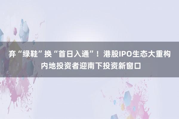 弃“绿鞋”换“首日入通”！港股IPO生态大重构 内地投资者迎南下投资新窗口