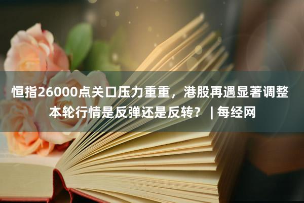 恒指26000点关口压力重重，港股再遇显著调整 本轮行情是反弹还是反转？ | 每经网