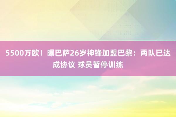 5500万欧！曝巴萨26岁神锋加盟巴黎：两队已达成协议 球员暂停训练