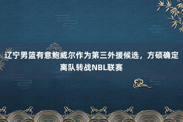 辽宁男篮有意鲍威尔作为第三外援候选，方硕确定离队转战NBL联赛