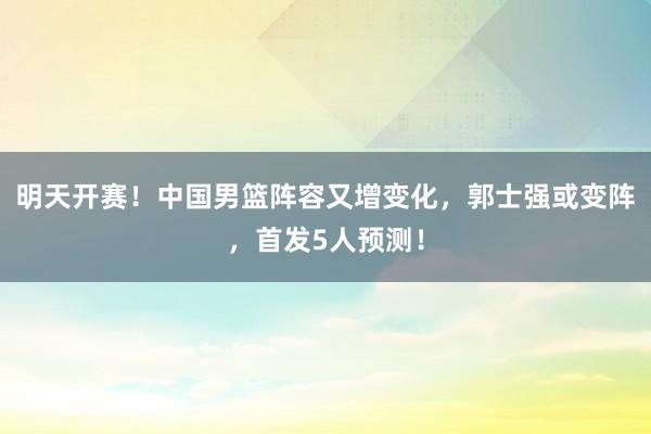 明天开赛！中国男篮阵容又增变化，郭士强或变阵，首发5人预测！
