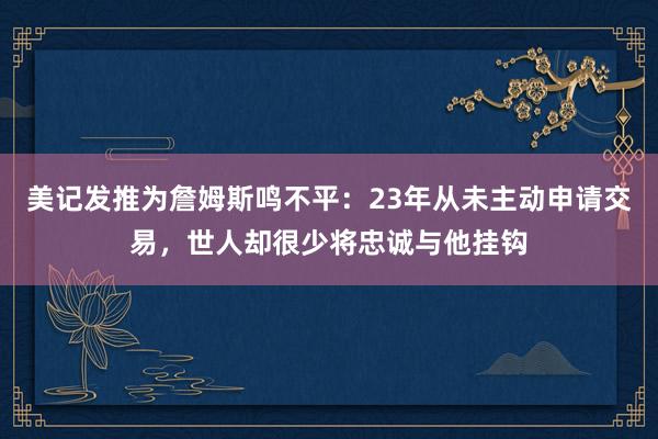 美记发推为詹姆斯鸣不平：23年从未主动申请交易，世人却很少将忠诚与他挂钩