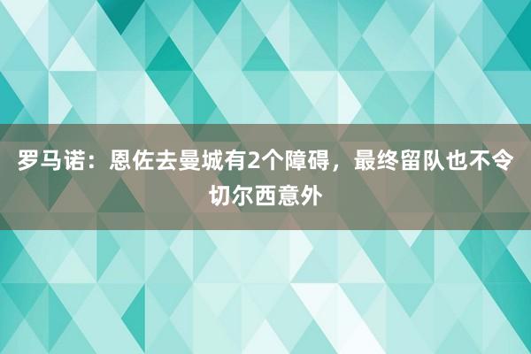罗马诺：恩佐去曼城有2个障碍，最终留队也不令切尔西意外