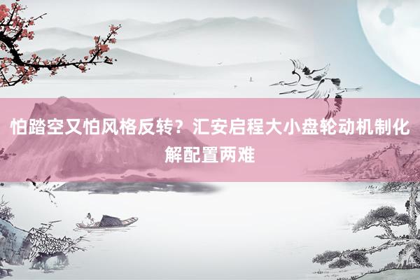 怕踏空又怕风格反转？汇安启程大小盘轮动机制化解配置两难