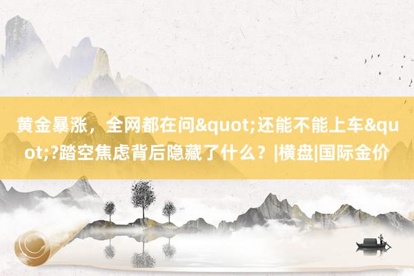黄金暴涨，全网都在问"还能不能上车"?踏空焦虑背后隐藏了什么？|横盘|国际金价
