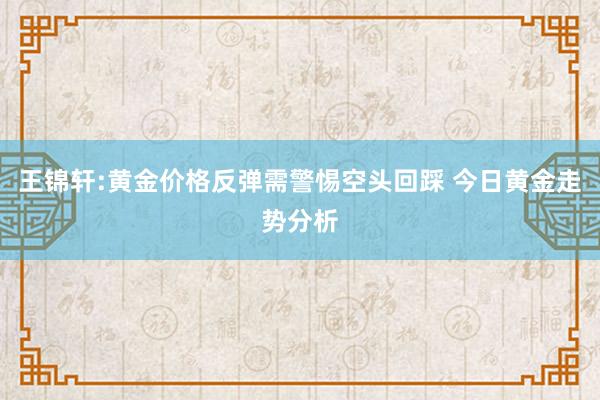 王锦轩:黄金价格反弹需警惕空头回踩 今日黄金走势分析