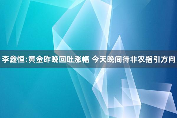 李鑫恒:黄金昨晚回吐涨幅 今天晚间待非农指引方向