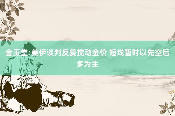 金玉堂:美伊谈判反复搅动金价 短线暂时以先空后多为主