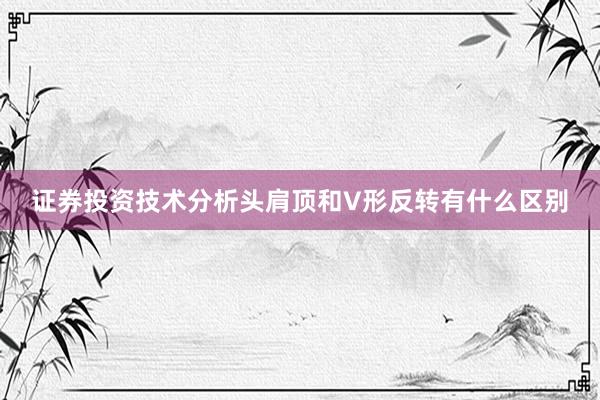 证券投资技术分析头肩顶和V形反转有什么区别