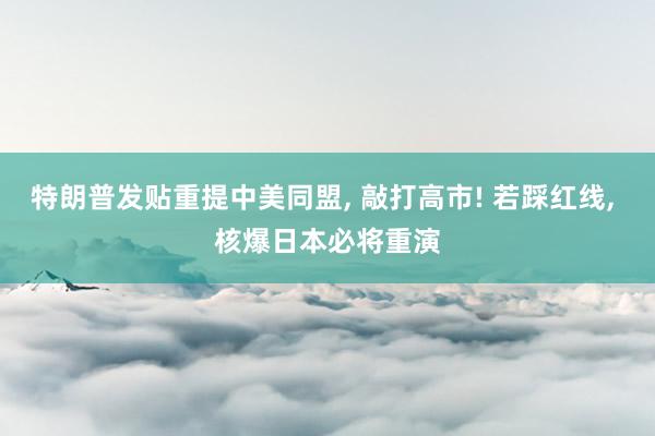 特朗普发贴重提中美同盟, 敲打高市! 若踩红线, 核爆日本必将重演