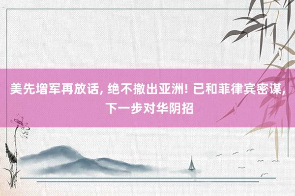 美先增军再放话, 绝不撤出亚洲! 已和菲律宾密谋, 下一步对华阴招