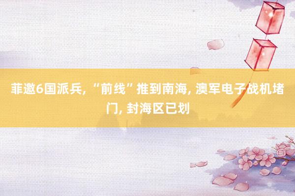 菲邀6国派兵, “前线”推到南海, 澳军电子战机堵门, 封海区已划