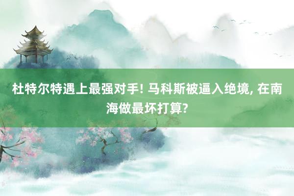 杜特尔特遇上最强对手! 马科斯被逼入绝境, 在南海做最坏打算?