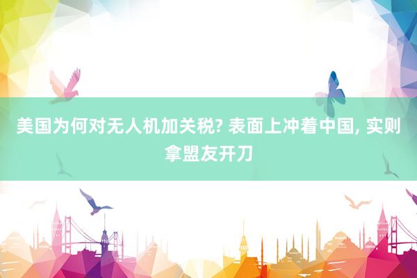 美国为何对无人机加关税? 表面上冲着中国, 实则拿盟友开刀