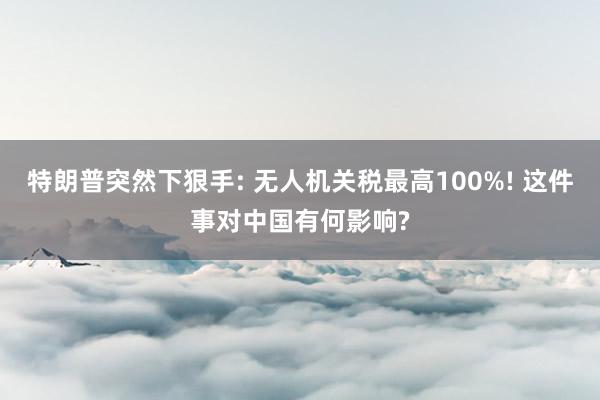 特朗普突然下狠手: 无人机关税最高100%! 这件事对中国有何影响?