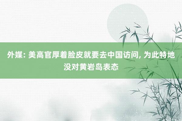 外媒: 美高官厚着脸皮就要去中国访问, 为此特地没对黄岩岛表态
