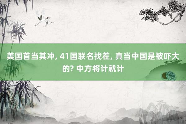 美国首当其冲, 41国联名找茬, 真当中国是被吓大的? 中方将计就计