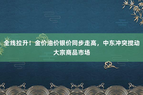 全线拉升！金价油价银价同步走高，中东冲突搅动大宗商品市场