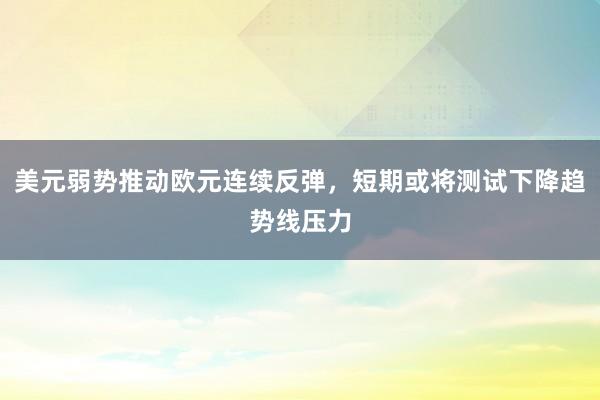 美元弱势推动欧元连续反弹，短期或将测试下降趋势线压力