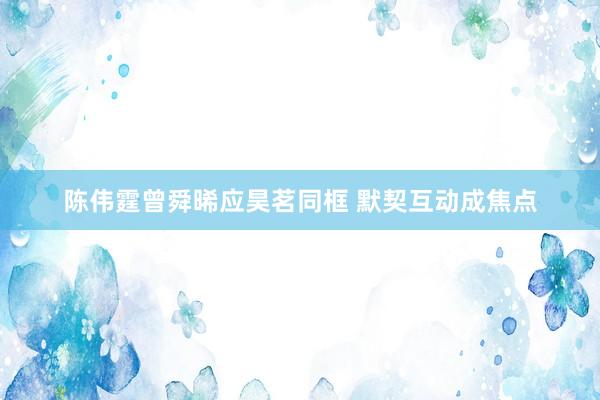 陈伟霆曾舜晞应昊茗同框 默契互动成焦点