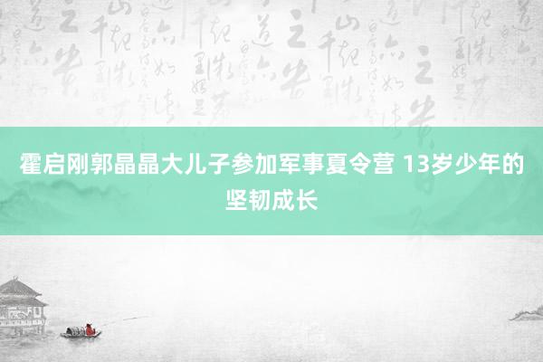 霍启刚郭晶晶大儿子参加军事夏令营 13岁少年的坚韧成长