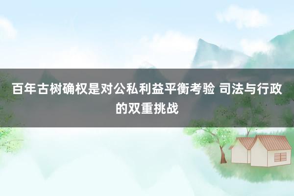 百年古树确权是对公私利益平衡考验 司法与行政的双重挑战