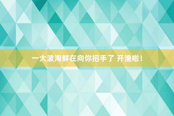 一大波海鲜在向你招手了 开渔啦！