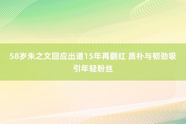 58岁朱之文回应出道15年再翻红 质朴与韧劲吸引年轻粉丝