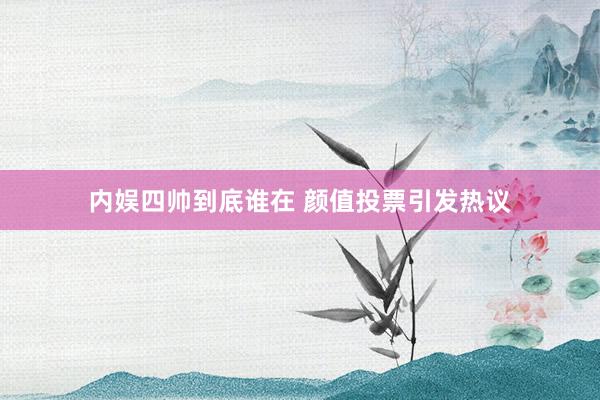 内娱四帅到底谁在 颜值投票引发热议
