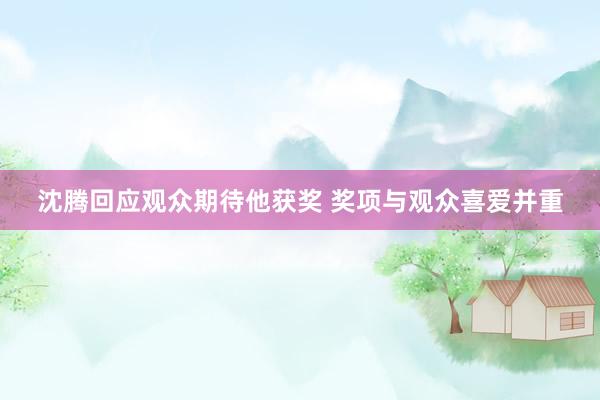 沈腾回应观众期待他获奖 奖项与观众喜爱并重